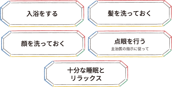 入浴をする 髪を洗っておく 顔を洗っておく 点眼を行う 主治医の指示に従って 十分な睡眠とリラックス