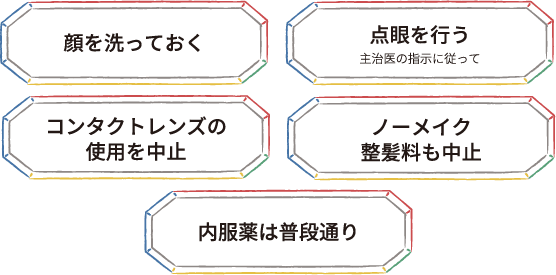 顔を洗っておく 点眼を行う主治医の指示に従って コンタクトレンズの使用を中止 ノーメイク整髪料も中止 内服薬は普段通り