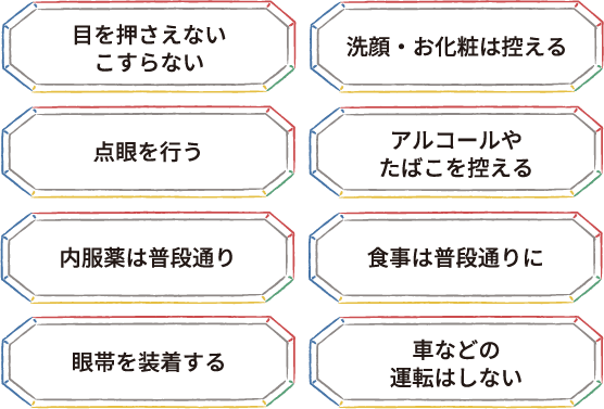 目を押さえない こすらない 洗顔・お化粧は控える 点眼を行う アルコールやたばこを控える 内服薬は普段通り 食事は普段通りに 眼帯を装着する 車などの運転はしない