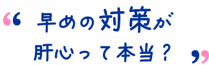 早めの対策が肝心って本当?